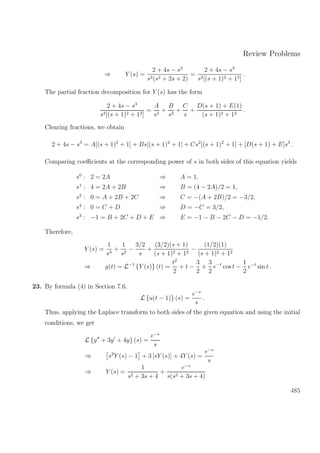 Review Problems
⇒ Y (s) =
2 + 4s − s3
s3(s2 + 2s + 2)
=
2 + 4s − s3
s3[(s + 1)2 + 12]
.
The partial fraction decomposition for Y (s) has the form
2 + 4s − s3
s3[(s + 1)2 + 12]
=
A
s3
+
B
s2
+
C
s
+
D(s + 1) + E(1)
(s + 1)2 + 12
.
Clearing fractions, we obtain
2 + 4s − s3
= A[(s + 1)2
+ 1] + Bs[(s + 1)2
+ 1] + Cs2
[(s + 1)2
+ 1] + [D(s + 1) + E]s3
.
Comparing coeﬃcients at the corresponding power of s in both sides of this equation yields
s0
: 2 = 2A ⇒ A = 1,
s1
: 4 = 2A + 2B ⇒ B = (4 − 2A)/2 = 1,
s2
: 0 = A + 2B + 2C ⇒ C = −(A + 2B)/2 = −3/2,
s4
: 0 = C + D ⇒ D = −C = 3/2,
s3
: −1 = B + 2C + D + E ⇒ E = −1 − B − 2C − D = −1/2.
Therefore,
Y (s) =
1
s3
+
1
s2
−
3/2
s
+
(3/2)(s + 1)
(s + 1)2 + 12
−
(1/2)(1)
(s + 1)2 + 12
⇒ y(t) = L−1
{Y (s)} (t) =
t2
2
+ t −
3
2
+
3
2
e−t
cos t −
1
2
e−t
sin t .
23. By formula (4) in Section 7.6,
L {u(t − 1)} (s) =
e−s
s
.
Thus, applying the Laplace transform to both sides of the given equation and using the initial
conditions, we get
L {y + 3y + 4y} (s) =
e−s
s
⇒ s2
Y (s) − 1 + 3 [sY (s)] + 4Y (s) =
e−s
s
⇒ Y (s) =
1
s2 + 3s + 4
+
e−s
s(s2 + 3s + 4)
485
 