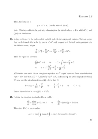 Exercises 2.3
Thus, the solution is
y = xex
− x, on the interval (0, ∞).
Note: This interval is the largest interval containing the initial value x = 1 in which P(x) and
Q(x) are continuous.
19. In this problem, t is the independent variable and x is the dependent variable. One can notice
that the left-hand side is the derivative of xt3
with respect to t. Indeed, using product rule
for diﬀerentiation, we get
d
dt
xt3
=
dx
dt
t3
+ x
d (t3
)
dt
= t3 dx
dt
+ 3t2
x.
Thus the equation becomes
d
dt
xt3
= t ⇒ xt3
= t dt =
t2
2
+ C
⇒ x = t−3 t2
2
+ C =
1
2t
+
C
t3
.
(Of course, one could divide the given equation by t3
to get standard form, conclude that
P(t) = 3/t, ﬁnd that µ(t) = t3
, multiply by t3
back, and come up with the original equation.)
We now use the initial condition, x(2) = 0, to ﬁnd C.
0 = x(2) =
1
2(2)
+
C
23
⇒
1
4
+
C
8
= 0 ⇒ C = −2.
Hence, the solution is x = 1/(2t) − 2/(t3
).
21. Putting the equation in standard form yields
dy
dx
+
sin x
cos x
y = 2x cos x ⇒
dy
dx
+ (tan x)y = 2x cos x.
Therefore, P(x) = tan x and so
µ(x) = exp tan x dx = exp (− ln | cos x|) = | cos x|−1
.
45
 