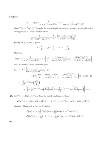 Chapter 7
⇒ Y (s) =
1
(s + 3/2)2 + (
√
7/2)2
+ e−s 1
s[(s + 3/2)2 + (
√
7/2)2]
,
where Y (s) := L {y} (s). To apply the inverse Laplace transform, we need the partial fraction
decomposition of the last fraction above.
1
s[(s + 3/2)2 + (
√
7/2)2]
=
A
s
+
B(s + 3/2) + C(
√
7/2)
(s + 3/2)2 + (
√
7/2)2
.
Solving for A, B, and C yields
A =
1
4
, B = −
1
4
, C = −
3
4
√
7
.
Therefore,
Y (s) =
1
(s + 3/2)2 + (
√
7/2)2
+ e−s 1/4
s
−
(1/4)(s + 3/2)
(s + 3/2)2 + (
√
7/2)2
−
(3/4
√
7)(
√
7/2)
(s + 3/2)2 + (
√
7/2)2
and the inverse Laplace transform gives
y(t) = L−1 1
(s + 3/2)2 + (
√
7/2)2
(t)
+L−1 1/4
s
−
(1/4)(s + 3/2)
(s + 3/2)2 + (7/4)
−
(3/4
√
7)(
√
7/2)
(s + 3/2)2 + (7/4)
(t − 1)u(t − 1)
=
2
√
7
e−3t/2
sin
√
7t
2
+
1
4
−
1
4
e−3(t−1)/2
cos
√
7(t − 1)
2
−
3
4
√
7
e−3(t−1)/2
sin
√
7(t − 1)
2
u(t − 1).
25. Let Y (s) := L {y} (s). Then, from the initial conditions, we have
L {y } (s) = sY (s) − y(0) = sY (s), L {y } (s) = s2
Y (s) − sy(0) − y (0) = s2
Y (s).
Moreover, Theorem 6 in Section 7.3 yields
L {ty } (s) = −
d
ds
L {y } (s) = −
d
ds
[sY (s)] = −sY (s) − Y (s),
L {ty } (s) = −
d
ds
L {y } (s) = −
d
ds
s2
Y (s) = −s2
Y (s) − 2sY (s).
486
 