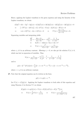 Review Problems
Hence, applying the Laplace transform to the given equation and using the linearity of the
Laplace transform, we obtain
L {ty + 2(t − 1)y − 2y} (s) = L {ty } (s) + 2L {ty } (s) − 2L {y } (s) − 2L {y} (s) = 0
⇒ −s2
Y (s) − 2sY (s) + 2 [−sY (s) − Y (s)] − 2 [sY (s)] − 2Y (s) = 0
⇒ −s(s + 2)Y (s) − 4(s + 1)Y (s) = 0 ⇒ Y (s) +
4(s + 1)
s(s + 2)
Y (s) = 0.
Separating variables and integrating yields
dY
Y
= −
4(s + 1)
s(s + 2)
ds = −2
1
s
+
1
s + 2
ds
⇒ ln |Y | = −2(ln |s| + ln |s + 2|) + C
⇒ Y (s) = ±
eC
s2(s + 2)2
=
c1
s2(s + 2)2
,
where c1 = 0 is an arbitrary constant. Allowing c1 = 0, we also get the solution Y (s) ≡ 0,
which was lost in separation of variables. Thus
Y (s) =
c1
s2(s + 2)2
=
c1
4
1
s2
−
1
s
+
1
(s + 2)2
+
1
s + 2
and so
y(t) = L−1
{Y (s)} (t) =
c1
4
t − 1 + te−2t
+ e−2t
= c t − 1 + te−2t
+ e−2t
,
where c = c1/4 is an arbitrary constant.
27. Note that the original equation can be written in the form
y(t) + t ∗ y(t) = e−3t
.
Let Y (s) := L {y} (s). Applying the Laplace transform to both sides of this equation and
using Theorem 11 in Section 7.7, we obtain
L {y(t) + t ∗ y(t)} (s) = Y (s) + L {t} (s)Y (s) = L e−3t
(s)
⇒ Y (s) +
1
s2
Y (s) =
1
s + 3
⇒ Y (s) =
s2
(s + 3)(s2 + 1)
.
487
 