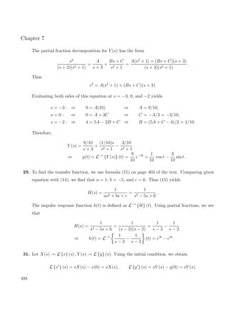 Chapter 7
The partial fraction decomposition for Y (s) has the form
s2
(s + 3)(s2 + 1)
=
A
s + 3
+
Bs + C
s2 + 1
=
A(s2
+ 1) + (Bs + C)(s + 3)
(s + 3)(s2 + 1)
.
Thus
s2
= A(s2
+ 1) + (Bs + C)(s + 3).
Evaluating both sides of this equation at s = −3, 0, and −2 yields
s = −3 : ⇒ 9 = A(10) ⇒ A = 9/10,
s = 0 : ⇒ 0 = A + 3C ⇒ C = −A/3 = −3/10,
s = −2 : ⇒ 4 = 5A − 2B + C ⇒ B = (5A + C − 4)/2 = 1/10.
Therefore,
Y (s) =
9/10
s + 3
+
(1/10)s
s2 + 1
−
3/10
s2 + 1
⇒ y(t) = L−1
{Y (s)} (t) =
9
10
e−3t
+
1
10
cos t −
3
10
sin t .
29. To ﬁnd the transfer function, we use formula (15) on page 403 of the text. Comparing given
equation with (14), we ﬁnd that a = 1, b = −5, and c = 6. Thus (15) yields
H(s) =
1
as2 + bs + c
=
1
s2 − 5s + 6
.
The impulse response function h(t) is deﬁned as L−1
{H} (t). Using partial fractions, we see
that
H(s) =
1
s2 − 5s + 6
=
1
(s − 3)(s − 2)
=
1
s − 3
−
1
s − 2
⇒ h(t) = L−1 1
s − 3
−
1
s − 2
(t) = e3t
− e2t
.
31. Let X(s) := L {x} (s), Y (s) := L {y} (s). Using the initial condition, we obtain
L {x } (s) = sX(s) − x(0) = sX(s), L {y } (s) = sY (s) − y(0) = sY (s).
488
 