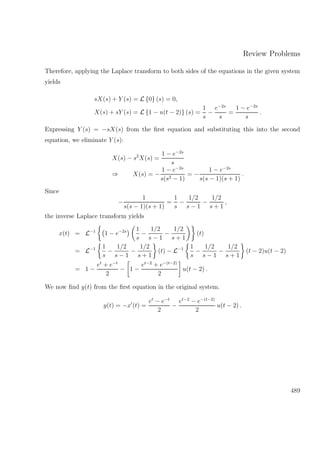 Review Problems
Therefore, applying the Laplace transform to both sides of the equations in the given system
yields
sX(s) + Y (s) = L {0} (s) = 0,
X(s) + sY (s) = L {1 − u(t − 2)} (s) =
1
s
−
e−2s
s
=
1 − e−2s
s
.
Expressing Y (s) = −sX(s) from the ﬁrst equation and substituting this into the second
equation, we eliminate Y (s):
X(s) − s2
X(s) =
1 − e−2s
s
⇒ X(s) = −
1 − e−2s
s(s2 − 1)
= −
1 − e−2s
s(s − 1)(s + 1)
.
Since
−
1
s(s − 1)(s + 1)
=
1
s
−
1/2
s − 1
−
1/2
s + 1
,
the inverse Laplace transform yields
x(t) = L−1
1 − e−2s 1
s
−
1/2
s − 1
−
1/2
s + 1
(t)
= L−1 1
s
−
1/2
s − 1
−
1/2
s + 1
(t) − L−1 1
s
−
1/2
s − 1
−
1/2
s + 1
(t − 2)u(t − 2)
= 1 −
et
+ e−t
2
− 1 −
et−2
+ e−(t−2)
2
u(t − 2) .
We now ﬁnd y(t) from the ﬁrst equation in the original system.
y(t) = −x (t) =
et
− e−t
2
−
et−2
− e−(t−2)
2
u(t − 2) .
489
 