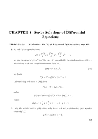 CHAPTER 8: Series Solutions of Diﬀerential
Equations
EXERCISES 8.1: Introduction: The Taylor Polynomial Approximation, page 430
1. To ﬁnd Taylor approximations
y(0) +
y (0)
1!
x +
y (0)
2!
x2
+
y (0)
3!
x3
+ · · · ,
we need the values of y(0), y (0), y (0), etc. y(0) is provided by the initial condition, y(0) = 1.
Substituting x = 0 into the given diﬀerential equation,
y (x) = x2
+ y(x)2
, (8.1)
we obtain
y (0) = 02
+ y(0)2
= 0 + 12
= 1.
Diﬀerentiating both sides of (8.1) yields
y (x) = 2x + 2y(x)y (x),
and so
y (0) = 2(0) + 2y(0)y (0) = 0 + 2(1)(1) = 2.
Hence
y(x) = 1 +
1
1!
x +
2
2!
x2
+ · · · = 1 + x + x2
+ · · · .
3. Using the initial condition, y(0) = 0 we substitute x = 0 and y = 0 into the given equation
and ﬁnd y (0).
y (0) = sin(0) + e0
= 1.
491
 