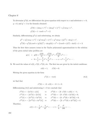 Chapter 8
To determine y (0), we diﬀerentiate the given equation with respect to x and substitute x = 0,
y = 0, and y = 1 in the formula obtained:
y (0) = (sin y + ex
) = (sin y) + (ex
) = y cos y + ex
,
y (0) = 1 · cos 0 + e0
= 2.
Similarly, diﬀerentiating y (x) and substituting, we obtain
y = (y cos y + ex
) = (y cos y) + (ex
) = y cos y + (y )
2
(− sin y) + ex
,
y (0) = y (0) cos 0 + (y (0))
2
(− sin y(0)) + e0
= 2 cos 0 + (1)2
(− sin 0) + 1 = 3.
Thus the ﬁrst three nonzero terms in the Taylor polynomial approximations to the solution
of the given initial value problem are
y(x) = y(0) +
y (0)
1!
x +
y (0)
2!
x2
+
y (0)
3!
x3
+ · · ·
= 0 +
1
1
x +
2
2
x2
+
3
6
x3
+ · · · = x + x2
+
1
2
x3
+ · · · .
5. We need the values of x(0), x (0), x (0), etc. The ﬁrst two are given by the initial conditions:
x(0) = 1, x (0) = 0.
Writing the given equation in the form
x (t) = −tx(t) (8.2)
we ﬁnd that
x (0) = −0 · x(0) = −0 · 1 = 0.
Diﬀerentiating (8.2) and substituting t = 0 we conclude that
x (t) = − [tx (t) + x(t)] ⇒ x (0) = − [0 · x (0) + x(0)] = −1,
x(4)
(t) = − [tx (t) + 2x (t)] ⇒ x(4)
(0) = − [0 · x (0) + 2x (0)] = 0,
x(5)
(t) = − [tx (t) + 3x (t)] ⇒ x(5)
(0) = − [0 · x (0) + 3x (0)] = 0,
x(6)
(t) = − tx(4)
(t) + 4x (t) ⇒ x(6)
(0) = − 0 · x(4)
(0) + 4x (0) = 4.
Therefore,
x(t) = 1 −
1
3!
t3
+
4
6!
t6
+ · · · = 1 −
t3
6
+
t6
180
+ · · · .
492
 
