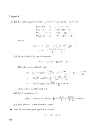 Chapter 8
9. (a) To construct p3(x) we need f(1), f (1), f (1), and f (1). Thus we have
f(x) = ln x ⇒ f(1) = ln 1 = 0,
f (x) = x−1
⇒ f (1) = (1)−1
= 1,
f (x) = −x−2
⇒ f (1) = −(1)−2
= −1,
f (x) = 2x−3
⇒ f (1) = 2(1)−3
= 2,
and so
p3(x) = 0 +
1
1!
(x − 1) +
−1
2!
(x − 1)2
+
2
3!
(x − 1)3
= x − 1 −
(x − 1)2
2
+
(x − 1)3
3
.
(b) To apply formula (6), we ﬁrst compute
f(4)
(x) = [f (x)] = 2x−3
= −6x−4
.
Thus, the error formula (6) yields
ln x − p3(x) =: e3(x) =
f(4)
(ξ)
4!
(x − x0)4
=
−6ξ−4
24
(x − 1)4
= −
(x − 1)4
4ξ4
⇒ |ln(1.5) − p3(1.5)| = −
(1.5 − 1)4
4ξ4
=
(0.5)4
4ξ4
⇒ |ln(1.5) − p3(1.5)| ≤
(0.5)4
4
=
1
64
= 0.015625 ,
where we have used the fact ξ > 1.
(c) Direct calculations yield
|ln(1.5) − p3(1.5)| ≈ 0.405465 − 0.5 −
(0.5)2
2
+
(0.5)3
3
≈ 0.011202 .
(d) See Figure B.51 in the answers of the text.
11. First, we rewrite the given equation in the form
y = −py − qy + g.
494
 