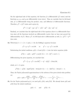 Exercises 8.1
On the right-hand side of this equation, the function y is diﬀerentiable (y exists) and the
functions y, p, q, and g are diﬀerentiable (even twice). Thus we conclude that its left-hand
side, y , is diﬀerentiable being the product, sum, and diﬀerence of diﬀerentiable functions.
Therefore, y = (y ) exists and is given by
y = (−py − qy + g) = −p y − py − q y − qy + g .
Similarly, we conclude that the right-hand side of the equation above is a diﬀerentiable func-
tion since all the functions involved are diﬀerentiable (notice that we have just proved the
diﬀerentiability of y ). Hence, y , its left-hand side is diﬀerentiable as well, i.e., (y ) = y(4)
does exist.
13. With form k = r = A = 1 and ω = 10, the Duﬃng’s equation becomes
y + y + y3
= cos 10t or y = −y − y3
+ cos 10t.
Substituting the initial conditions, y(0) = 0 and y (0) = 1 into the latter equation yields
y (0) = −y(0) − y(0)3
+ cos(10 · 0) = −0 − (0)3
+ cos 0 = 1.
Diﬀerentiating the given equation, we conclude that
y = −y − y3
+ cos 10t = −y − 3y2
y − 10 sin 10t,
which, at t = 0, gives
y (0) = −y (0) − 3y(0)2
y (0) − 10 sin(10 · 0) = −1 − 3(0)2
(1) − 10 sin 0 = −1.
Thus, the Taylor polynomial approximations to the solution of the given initial value problem
are
y(t) = y(0) +
y (0)
1!
t +
y (0)
2!
t2
+
y (0)
3!
t3
+ · · · = t +
1
2
t2
−
1
6
t3
+ · · · .
15. For the Taylor polynomial p2(x), we need y(0), y (0), and y (0). We already know y(0) and
y (0) from the initial conditions:
y(0) = 1 and y (0) = 0.
495
 
