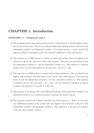 CHAPTER 1: Introduction
EXERCISES 1.1: Background, page 5
1. This equation involves only ordinary derivatives of x with respect to t, and the highest deriva-
tive has the second order. Thus it is an ordinary diﬀerential equation of the second order with
independent variable t and dependent variable x. It is linear because x, dx/dt, and d2
x/dt2
appear in additive combination (even with constant coeﬃcients) of their ﬁrst powers.
3. This equation is an ODE because it contains no partial derivatives. Since the highest order
derivative is dy/dx, the equation is a ﬁrst order equation. This same term also shows us that
the independent variable is x and the dependent variable is y. This equation is nonlinear
because of the y in the denominator of the term [y(2 − 3x)]/[x(1 − 3y)] .
5. This equation is an ODE because it contains only ordinary derivatives. The term dp/dt is the
highest order derivative and thus shows us that this is a ﬁrst order equation. This term also
shows us that the independent variable is t and the dependent variable is p. This equation
is nonlinear since in the term kp(P − p) = kPp − kp2
the dependent variable p is squared
(compare with equation (7) on page 5 of the text).
7. This equation is an ordinary ﬁrst order diﬀerential equation with independent variable x and
dependent variable y. It is nonlinear because it contains the square of dy/dx.
9. This equation contains only ordinary derivative of y with respect to x. Hence, it is an ordi-
nary diﬀerential equation of the second order (the highest order derivative is d2
y/dx2
) with
independent variable x and dependent variable y. This equation is of the form (7) on page 5
of the text and, therefore, is linear.
1
 