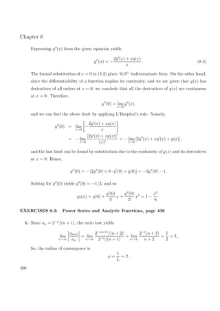 Chapter 8
Expressing y (x) from the given equation yields
y (x) = −
2y (x) + xy(x)
x
. (8.3)
The formal substitution of x = 0 in (8.3) gives “0/0”–indeterminate form. On the other hand,
since the diﬀerentiability of a function implies its continuity, and we are given that y(x) has
derivatives of all orders at x = 0, we conclude that all the derivatives of y(x) are continuous
at x = 0. Therefore,
y (0) = lim
x→0
y (x),
and we can ﬁnd the above limit by applying L’Hospital’s rule. Namely,
y (0) = lim
x→0
−
2y (x) + xy(x)
x
= − lim
x→0
[2y (x) + xy(x)]
(x)
= − lim
x→0
[2y (x) + xy (x) + y(x)] ,
and the last limit can be found by substitution due to the continuity of y(x) and its derivatives
at x = 0. Hence,
y (0) = − [2y (0) + 0 · y (0) + y(0)] = −2y (0) − 1.
Solving for y (0) yields y (0) = −1/3, and so
p2(x) = y(0) +
y (0)
1!
x +
y (0)
2!
x2
= 1 −
x2
6
.
EXERCISES 8.2: Power Series and Analytic Functions, page 438
1. Since an = 2−n
/(n + 1), the ratio test yields
lim
n→∞
an+1
an
= lim
n→∞
2−(n+1)
/(n + 2)
2−n/(n + 1)
= lim
n→∞
2−1
(n + 1)
n + 2
=
1
2
= L.
So, the radius of convergence is
ρ =
1
L
= 2.
496
 