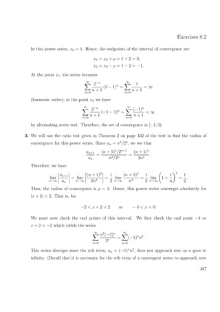 Exercises 8.2
In this power series, x0 = 1. Hence, the endpoints of the interval of convergence are
x1 = x0 + ρ = 1 + 2 = 3,
x2 = x0 − ρ = 1 − 2 = −1.
At the point x1, the series becomes
∞
n=0
2−n
n + 1
(3 − 1)n
=
∞
n=0
1
n + 1
= ∞
(harmonic series); at the point x2 we have
∞
n=0
2−n
n + 1
(−1 − 1)n
=
∞
n=0
(−1)n
n + 1
< ∞
by alternating series test. Therefore, the set of convergence is [−1, 3).
3. We will use the ratio test given in Theorem 2 on page 432 of the text to ﬁnd the radius of
convergence for this power series. Since an = n2
/2n
, we see that
an+1
an
=
(n + 1)2
/2n+1
n2/2n
=
(n + 1)2
2n2
.
Therefore, we have
lim
n→∞
an+1
an
= lim
n→∞
(n + 1)2
2n2
=
1
2
lim
n→∞
(n + 1)2
n2
=
1
2
lim
n→∞
1 +
1
n
2
=
1
2
.
Thus, the radius of convergence is ρ = 2. Hence, this power series converges absolutely for
|x + 2| < 2. That is, for
−2 < x + 2 < 2 or − 4 < x < 0.
We must now check the end points of this interval. We ﬁrst check the end point −4 or
x + 2 = −2 which yields the series
∞
n=0
n2
(−2)n
2n
=
∞
n=0
(−1)n
n2
.
This series diverges since the nth term, an = (−1)n
n2
, does not approach zero as n goes to
inﬁnity. (Recall that it is necessary for the nth term of a convergent series to approach zero
497
 