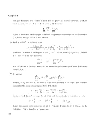 Chapter 8
as n goes to inﬁnity. But this fact in itself does not prove that a series converges.) Next, we
check the end point x = 0 or x + 2 = 2 which yields the series
∞
n=0
n2
2n
2n
=
∞
n=0
n2
.
Again, as above, this series diverges. Therefore, this power series converges in the open interval
(−4, 0) and diverges outside of this interval.
5. With an = 3/n3
, the ratio test gives
L = lim
n→∞
3/(n + 1)3
3/n3
= lim
n→∞
n
n + 1
3
= lim
n→∞
n
n + 1
3
= 1.
Therefore, the radius of convergence is ρ = 1/L = 1. At the points x0 ± ρ = 2 ± 1, that is,
x = 3 and x = 1, we have the series
∞
n=0
3
n3
and
∞
n=0
3(−1)n
n3
,
which are known to converge. Therefore, the set of convergence of the given series is the closed
interval [1, 3].
7. By writing
∞
k=0
a2kx2k
=
∞
k=0
a2k x2 k
=
∞
k=0
bkzk
,
where bk := a2k and z := x2
, we obtain a power series centered at the origin. The ratio test
then yields the radius of convergence to be 1/L, where
L = lim
k→∞
bk+1
bk
= lim
k→∞
a2(k+1)
a2k
= lim
k→∞
a2k+2
a2k
.
So, the series ∞
k=0 bkzk
converges for |z| < 1/L and diverges for |z| > 1/L. Since z = x2
,
|z| <
1
L
⇔ x2
<
1
L
⇔ |x| <
1
√
L
.
Hence, the original series converges for |x| < 1/
√
L and diverges for |x| > 1/
√
L. By the
deﬁnition, 1/
√
L is its radius of convergence.
498
 