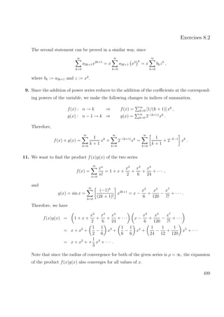 Exercises 8.2
The second statement can be proved in a similar way, since
∞
k=0
a2k+1x2k+1
= x
∞
k=0
a2k+1 x2 k
= x
∞
k=0
bkzk
,
where bk := a2k+1 and z := x2
.
9. Since the addition of power series reduces to the addition of the coeﬃcients at the correspond-
ing powers of the variable, we make the following changes in indices of summation.
f(x) : n → k ⇒ f(x) = ∞
k=0 [1/(k + 1)] xk
,
g(x) : n − 1 → k ⇒ g(x) = ∞
k=0 2−(k+1)
xk
.
Therefore,
f(x) + g(x) =
∞
k=0
1
k + 1
xk
+
∞
k=0
2−(k+1)
xk
=
∞
k=0
1
k + 1
+ 2−k−1
xk
.
11. We want to ﬁnd the product f(x)g(x) of the two series
f(x) =
∞
n=0
xn
n!
= 1 + x +
x2
2
+
x3
6
+
x4
24
+ · · · ,
and
g(x) = sin x =
∞
k=0
(−1)k
(2k + 1)!
x2k+1
= x −
x3
6
+
x5
120
−
x7
7!
+ · · · .
Therefore, we have
f(x)g(x) = 1 + x +
x2
2
+
x3
6
+
x4
24
+ · · · x −
x3
6
+
x5
120
−
x7
7!
+ · · ·
= x + x2
+
1
2
−
1
6
x3
+
1
6
−
1
6
x4
+
1
24
−
1
12
+
1
120
x5
+ · · ·
= x + x2
+ +
1
3
x3
+ · · · .
Note that since the radius of convergence for both of the given series is ρ = ∞, the expansion
of the product f(x)g(x) also converges for all values of x.
499
 