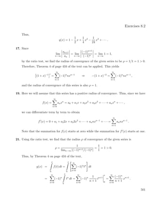 Exercises 8.2
Thus,
q(x) = 1 −
1
2
x +
1
4
x2
−
1
24
x3
+ · · · .
17. Since
lim
n→∞
an+1
an
= lim
n→∞
(−1)n+1
(−1)n
= lim
n→∞
1 = 1,
by the ratio test, we ﬁnd the radius of convergence of the given series to be ρ = 1/1 = 1 > 0.
Therefore, Theorem 4 of page 434 of the text can be applied. This yields
(1 + x)−1
=
∞
n=1
(−1)n
nxn−1
⇒ −(1 + x)−2
=
∞
n=1
(−1)n
nxn−1
,
and the radius of convergence of this series is also ρ = 1.
19. Here we will assume that this series has a positive radius of convergence. Thus, since we have
f(x) =
∞
n=0
anxn
= a0 + a1x + a2x2
+ a3x3
+ · · · + anxn
+ · · · ,
we can diﬀerentiate term by term to obtain
f (x) = 0 + a1 + a22x + a33x2
+ · · · + annxn−1
+ · · · =
∞
n=1
annxn−1
.
Note that the summation for f(x) starts at zero while the summation for f (x) starts at one.
21. Using the ratio test, we ﬁnd that the radius ρ of convergence of the given series is
ρ =
1
limn→∞ |(−1)n+1/(−1)n|
=
1
1
= 1 > 0.
Thus, by Theorem 4 on page 434 of the text,
g(x) =
x
0
f(t) dt =
x
0
∞
n=0
(−1)n
tn
dt
=
∞
n=0
(−1)n
x
0
tn
dt =
∞
n=0
(−1)n 1
n + 1
tn+1
x
0
=
∞
n=0
(−1)n
n + 1
xn+1
.
501
 