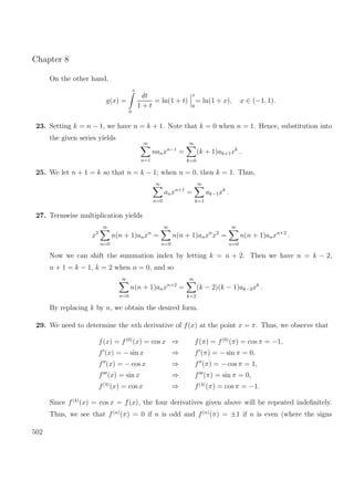 Chapter 8
On the other hand,
g(x) =
x
0
dt
1 + t
= ln(1 + t)
x
0
= ln(1 + x), x ∈ (−1, 1).
23. Setting k = n − 1, we have n = k + 1. Note that k = 0 when n = 1. Hence, substitution into
the given series yields
∞
n=1
nanxn−1
=
∞
k=0
(k + 1)ak+1xk
.
25. We let n + 1 = k so that n = k − 1; when n = 0, then k = 1. Thus,
∞
n=0
anxn+1
=
∞
k=1
ak−1xk
.
27. Termwise multiplication yields
x2
∞
n=0
n(n + 1)anxn
=
∞
n=0
n(n + 1)anxn
x2
=
∞
n=0
n(n + 1)anxn+2
.
Now we can shift the summation index by letting k = n + 2. Then we have n = k − 2,
n + 1 = k − 1, k = 2 when n = 0, and so
∞
n=0
n(n + 1)anxn+2
=
∞
k=2
(k − 2)(k − 1)ak−2xk
.
By replacing k by n, we obtain the desired form.
29. We need to determine the nth derivative of f(x) at the point x = π. Thus, we observe that
f(x) = f(0)
(x) = cos x ⇒ f(π) = f(0)
(π) = cos π = −1,
f (x) = − sin x ⇒ f (π) = − sin π = 0,
f (x) = − cos x ⇒ f (π) = − cos π = 1,
f (x) = sin x ⇒ f (π) = sin π = 0,
f(4)
(x) = cos x ⇒ f(4)
(π) = cos π = −1.
Since f(4)
(x) = cos x = f(x), the four derivatives given above will be repeated indeﬁnitely.
Thus, we see that f(n)
(π) = 0 if n is odd and f(n)
(π) = ±1 if n is even (where the signs
502
 
