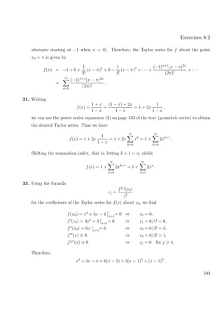 Exercises 8.2
alternate starting at −1 when n = 0). Therefore, the Taylor series for f about the point
x0 = π is given by
f(x) = −1 + 0 +
1
2!
(x − π)2
+ 0 −
1
4!
(x − π)4
+ · · · +
(−1)n+1
(x − π)2n
(2n)!
+ · · ·
=
∞
n=0
(−1)n+1
(x − π)2n
(2n)!
.
31. Writing
f(x) =
1 + x
1 − x
=
(1 − x) + 2x
1 − x
= 1 + 2x
1
1 − x
,
we can use the power series expansion (3) on page 433 of the text (geometric series) to obtain
the desired Taylor series. Thus we have
f(x) = 1 + 2x
1
1 − x
= 1 + 2x
∞
k=0
xk
= 1 +
∞
k=0
2xk+1
.
Shifting the summation index, that is, letting k + 1 = n, yields
f(x) = 1 +
∞
k=0
2xk+1
= 1 +
∞
n=1
2xn
.
33. Using the formula
cj =
f(j)
(x0)
j!
for the coeﬃcients of the Taylor series for f(x) about x0, we ﬁnd
f(x0) = x3
+ 3x − 4 x=1
= 0 ⇒ c0 = 0,
f (x0) = 3x2
+ 3 x=1
= 6 ⇒ c1 = 6/1! = 6,
f (x0) = 6x x=1
= 6 ⇒ c2 = 6/2! = 3,
f (x) ≡ 6 ⇒ c3 = 6/3! = 1,
f(j)
(x) ≡ 0 ⇒ cj = 0 for j ≥ 4.
Therefore,
x3
+ 3x − 4 = 6(x − 1) + 3(x − 1)2
+ (x − 1)3
.
503
 