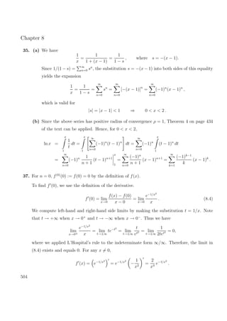Chapter 8
35. (a) We have
1
x
=
1
1 + (x − 1)
=
1
1 − s
, where s = −(x − 1).
Since 1/(1 − s) = ∞
n=0 sn
, the substitution s = −(x − 1) into both sides of this equality
yields the expansion
1
x
=
1
1 − s
=
∞
n=0
sn
=
∞
n=0
[−(x − 1)]n
=
∞
n=0
(−1)n
(x − 1)n
,
which is valid for
|s| = |x − 1| < 1 ⇒ 0 < x < 2 .
(b) Since the above series has positive radius of convergence ρ = 1, Theorem 4 on page 434
of the text can be applied. Hence, for 0 < x < 2,
ln x =
x
1
1
t
dt =
x
1
∞
n=0
(−1)n
(t − 1)n
dt =
∞
n=0
(−1)n
x
1
(t − 1)n
dt
=
∞
n=0
(−1)n 1
n + 1
(t − 1)n+1
x
1
=
∞
n=0
(−1)n
n + 1
(x − 1)n+1
=
∞
k=1
(−1)k−1
k
(x − 1)k
.
37. For n = 0, f(0)
(0) := f(0) = 0 by the deﬁnition of f(x).
To ﬁnd f (0), we use the deﬁnition of the derivative.
f (0) = lim
x→0
f(x) − f(0)
x − 0
= lim
x→0
e−1/x2
x
. (8.4)
We compute left-hand and right-hand side limits by making the substitution t = 1/x. Note
that t → +∞ when x → 0+
and t → −∞ when x → 0−
. Thus we have
lim
x→0±
e−1/x2
x
= lim
t→±∞
te−t2
= lim
t→±∞
t
et2 = lim
t→±∞
1
2tet2 = 0,
where we applied L’Hospital’s rule to the indeterminate form ∞/∞. Therefore, the limit in
(8.4) exists and equals 0. For any x = 0,
f (x) = e−1/x2
= e−1/x2
−
1
x2
=
2
x3
e−1/x2
.
504
 