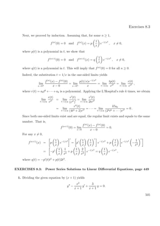 Exercises 8.3
Next, we proceed by induction. Assuming that, for some n ≥ 1,
f(n)
(0) = 0 and f(n)
(x) = p
1
x
e−1/x2
, x = 0,
where p(t) is a polynomial in t, we show that
f(n+1)
(0) = 0 and f(n+1)
(x) = q
1
x
e−1/x2
, x = 0,
where q(t) is a polynomial in t. This will imply that f(n)
(0) = 0 for all n ≥ 0.
Indeed, the substitution t = 1/x in the one-sided limits yields
lim
x→0±
f(n)
(x) − f(n)
(0)
x − 0
= lim
x→0±
p(1/x)e−1/x2
x
= lim
t→±∞
tp(t)
et2 = lim
t→±∞
r(t)
et2 ,
where r(t) = a0tk
+· · ·+ak is a polynomial. Applying the L’Hospital’s rule k times, we obtain
lim
t→±∞
r(t)
et2 = lim
t→±∞
r (t)
(et2
)
= lim
t→±∞
r (t)
2tet2
= lim
t→±∞
r (t)
(4t2 + 2)et2 = · · · = lim
t→±∞
k!a0
(2ktk + · · · )et2 = 0 .
Since both one-sided limits exist and are equal, the regular limit exists and equals to the same
number. That is,
f(n+1)
(0) = lim
x→0
f(n)
(x) − f(n)
(0)
x − 0
= 0.
For any x = 0,
f(n+1)
(x) = p
1
x
e−1/x2
= p
1
x
1
x
e−1/x2
+ p
1
x
e−1/x2
−
1
x2
= −p
1
x
1
x2
+ p
1
x
2
x3
e−1/x2
= q
1
x
e−1/x2
,
where q(t) = −p (t)t2
+ p(t)2t3
.
EXERCISES 8.3: Power Series Solutions to Linear Diﬀerential Equations, page 449
1. Dividing the given equation by (x + 1) yields
y −
x2
x + 1
y +
3
x + 1
y = 0.
505
 