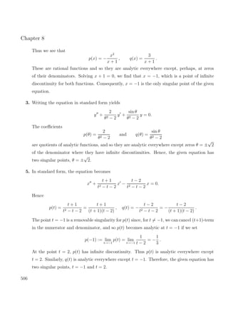 Chapter 8
Thus we see that
p(x) = −
x2
x + 1
, q(x) =
3
x + 1
.
These are rational functions and so they are analytic everywhere except, perhaps, at zeros
of their denominators. Solving x + 1 = 0, we ﬁnd that x = −1, which is a point of inﬁnite
discontinuity for both functions. Consequently, x = −1 is the only singular point of the given
equation.
3. Writing the equation in standard form yields
y +
2
θ2 − 2
y +
sin θ
θ2 − 2
y = 0.
The coeﬃcients
p(θ) =
2
θ2 − 2
and q(θ) =
sin θ
θ2 − 2
are quotients of analytic functions, and so they are analytic everywhere except zeros θ = ±
√
2
of the denominator where they have inﬁnite discontinuities. Hence, the given equation has
two singular points, θ = ±
√
2.
5. In standard form, the equation becomes
x +
t + 1
t2 − t − 2
x −
t − 2
t2 − t − 2
x = 0.
Hence
p(t) =
t + 1
t2 − t − 2
=
t + 1
(t + 1)(t − 2)
, q(t) = −
t − 2
t2 − t − 2
= −
t − 2
(t + 1)(t − 2)
.
The point t = −1 is a removable singularity for p(t) since, for t = −1, we can cancel (t+1)-term
in the numerator and denominator, and so p(t) becomes analytic at t = −1 if we set
p(−1) := lim
t→−1
p(t) = lim
t→−1
1
t − 2
= −
1
3
.
At the point t = 2, p(t) has inﬁnite discontinuity. Thus p(t) is analytic everywhere except
t = 2. Similarly, q(t) is analytic everywhere except t = −1. Therefore, the given equation has
two singular points, t = −1 and t = 2.
506
 