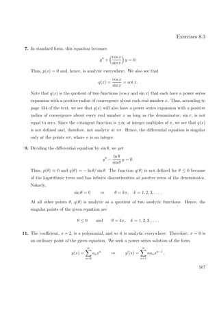 Exercises 8.3
7. In standard form, this equation becomes
y +
cos x
sin x
y = 0.
Thus, p(x) = 0 and, hence, is analytic everywhere. We also see that
q(x) =
cos x
sin x
= cot x.
Note that q(x) is the quotient of two functions (cos x and sin x) that each have a power series
expansion with a positive radius of convergence about each real number x. Thus, according to
page 434 of the text, we see that q(x) will also have a power series expansion with a positive
radius of convergence about every real number x as long as the denominator, sin x, is not
equal to zero. Since the cotangent function is ±∞ at integer multiples of π, we see that q(x)
is not deﬁned and, therefore, not analytic at nπ. Hence, the diﬀerential equation is singular
only at the points nπ, where n is an integer.
9. Dividing the diﬀerential equation by sin θ, we get
y −
ln θ
sin θ
y = 0.
Thus, p(θ) ≡ 0 and q(θ) = − ln θ/ sin θ. The function q(θ) is not deﬁned for θ ≤ 0 because
of the logarithmic term and has inﬁnite discontinuities at positive zeros of the denominator.
Namely,
sin θ = 0 ⇒ θ = kπ, k = 1, 2, 3, . . . .
At all other points θ, q(θ) is analytic as a quotient of two analytic functions. Hence, the
singular points of the given equation are
θ ≤ 0 and θ = kπ, k = 1, 2, 3, . . . .
11. The coeﬃcient, x + 2, is a polynomial, and so it is analytic everywhere. Therefore, x = 0 is
an ordinary point of the given equation. We seek a power series solution of the form
y(x) =
∞
n=0
anxn
⇒ y (x) =
∞
n=1
nanxn−1
,
507
 