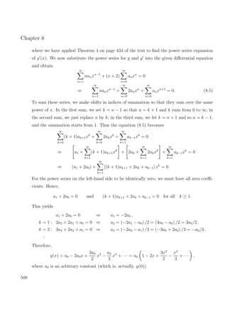 Chapter 8
where we have applied Theorem 4 on page 434 of the text to ﬁnd the power series expansion
of y (x). We now substitute the power series for y and y into the given diﬀerential equation
and obtain
∞
n=1
nanxn−1
+ (x + 2)
∞
n=0
anxn
= 0
⇒
∞
n=1
nanxn−1
+
∞
n=0
2anxn
+
∞
n=0
anxn+1
= 0. (8.5)
To sum these series, we make shifts in indices of summation so that they sum over the same
power of x. In the ﬁrst sum, we set k = n − 1 so that n = k + 1 and k runs from 0 to ∞; in
the second sum, we just replace n by k; in the third sum, we let k = n + 1 and so n = k − 1,
and the summation starts from 1. Thus the equation (8.5) becomes
∞
k=0
(k + 1)ak+1xk
+
∞
k=0
2akxk
+
∞
k=1
ak−1xk
= 0
⇒ a1 +
∞
k=1
(k + 1)ak+1xk
+ 2a0 +
∞
k=1
2akxk
+
∞
k=1
ak−1xk
= 0
⇒ (a1 + 2a0) +
∞
k=1
[(k + 1)ak+1 + 2ak + ak−1] xk
= 0.
For the power series on the left-hand side to be identically zero, we must have all zero coeﬃ-
cients. Hence,
a1 + 2a0 = 0 and (k + 1)ak+1 + 2ak + ak−1 = 0 for all k ≥ 1.
This yields
a1 + 2a0 = 0 ⇒ a1 = −2a0 ,
k = 1 : 2a2 + 2a1 + a0 = 0 ⇒ a2 = (−2a1 − a0) /2 = (4a0 − a0) /2 = 3a0/2 ,
k = 2 : 3a3 + 2a2 + a1 = 0 ⇒ a3 = (−2a2 − a1) /3 = (−3a0 + 2a0) /3 = −a0/3 ,
...
Therefore,
y(x) = a0 − 2a0x +
3a0
2
x2
−
a0
3
x3
+ · · · = a0 1 − 2x +
3x2
2
−
x3
3
+ · · · ,
where a0 is an arbitrary constant (which is, actually, y(0)).
508
 