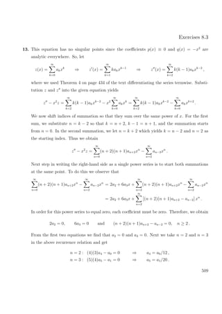 Exercises 8.3
13. This equation has no singular points since the coeﬃcients p(x) ≡ 0 and q(x) = −x2
are
analytic everywhere. So, let
z(x) =
∞
k=0
akxk
⇒ z (x) =
∞
k=1
kakxk−1
⇒ z (x) =
∞
k=2
k(k − 1)akxk−2
,
where we used Theorem 4 on page 434 of the text diﬀerentiating the series termwise. Substi-
tution z and z into the given equation yields
z − x2
z =
∞
k=2
k(k − 1)akxk−2
− x2
∞
k=0
akxk
=
∞
k=2
k(k − 1)akxk−2
−
∞
k=0
akxk+2
.
We now shift indices of summation so that they sum over the same power of x. For the ﬁrst
sum, we substitute n = k − 2 so that k = n + 2, k − 1 = n + 1, and the summation starts
from n = 0. In the second summation, we let n = k + 2 which yields k = n − 2 and n = 2 as
the starting index. Thus we obtain
z − x2
z =
∞
n=0
(n + 2)(n + 1)an+2xn
−
∞
n=2
an−2xn
.
Next step in writing the right-hand side as a single power series is to start both summations
at the same point. To do this we observe that
∞
n=0
(n + 2)(n + 1)an+2xn
−
∞
n=2
an−2xn
= 2a2 + 6a3x +
∞
n=2
(n + 2)(n + 1)an+2xn
−
∞
n=2
an−2xn
= 2a2 + 6a3x +
∞
n=2
[(n + 2)(n + 1)an+2 − an−2] xn
.
In order for this power series to equal zero, each coeﬃcient must be zero. Therefore, we obtain
2a2 = 0, 6a3 = 0 and (n + 2)(n + 1)an+2 − an−2 = 0, n ≥ 2 .
From the ﬁrst two equations we ﬁnd that a2 = 0 and a3 = 0. Next we take n = 2 and n = 3
in the above recurrence relation and get
n = 2 : (4)(3)a4 − a0 = 0 ⇒ a4 = a0/12 ,
n = 3 : (5)(4)a5 − a1 = 0 ⇒ a5 = a1/20 .
509
 