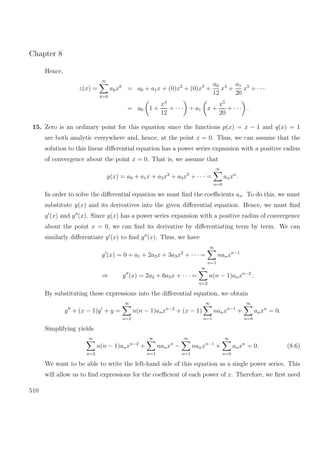 Chapter 8
Hence,
z(x) =
∞
k=0
akxk
= a0 + a1x + (0)x2
+ (0)x3
+
a0
12
x4
+
a1
20
x5
+ · · ·
= a0 1 +
x4
12
+ · · · + a1 x +
x5
20
+ · · · .
15. Zero is an ordinary point for this equation since the functions p(x) = x − 1 and q(x) = 1
are both analytic everywhere and, hence, at the point x = 0. Thus, we can assume that the
solution to this linear diﬀerential equation has a power series expansion with a positive radius
of convergence about the point x = 0. That is, we assume that
y(x) = a0 + a1x + a2x2
+ a3x3
+ · · · =
∞
n=0
anxn
.
In order to solve the diﬀerential equation we must ﬁnd the coeﬃcients an. To do this, we must
substitute y(x) and its derivatives into the given diﬀerential equation. Hence, we must ﬁnd
y (x) and y (x). Since y(x) has a power series expansion with a positive radius of convergence
about the point x = 0, we can ﬁnd its derivative by diﬀerentiating term by term. We can
similarly diﬀerentiate y (x) to ﬁnd y (x). Thus, we have
y (x) = 0 + a1 + 2a2x + 3a3x2
+ · · · =
∞
n=1
nanxn−1
⇒ y (x) = 2a2 + 6a3x + · · · =
∞
n=2
n(n − 1)anxn−2
.
By substituting these expressions into the diﬀerential equation, we obtain
y + (x − 1)y + y =
∞
n=2
n(n − 1)anxn−2
+ (x − 1)
∞
n=1
nanxn−1
+
∞
n=0
anxn
= 0.
Simplifying yields
∞
n=2
n(n − 1)anxn−2
+
∞
n=1
nanxn
−
∞
n=1
nanxn−1
+
∞
n=0
anxn
= 0. (8.6)
We want to be able to write the left-hand side of this equation as a single power series. This
will allow us to ﬁnd expressions for the coeﬃcient of each power of x. Therefore, we ﬁrst need
510
 