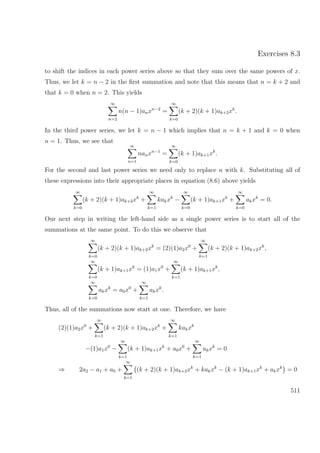 Exercises 8.3
to shift the indices in each power series above so that they sum over the same powers of x.
Thus, we let k = n − 2 in the ﬁrst summation and note that this means that n = k + 2 and
that k = 0 when n = 2. This yields
∞
n=2
n(n − 1)anxn−2
=
∞
k=0
(k + 2)(k + 1)ak+2xk
.
In the third power series, we let k = n − 1 which implies that n = k + 1 and k = 0 when
n = 1. Thus, we see that
∞
n=1
nanxn−1
=
∞
k=0
(k + 1)ak+1xk
.
For the second and last power series we need only to replace n with k. Substituting all of
these expressions into their appropriate places in equation (8.6) above yields
∞
k=0
(k + 2)(k + 1)ak+2xk
+
∞
k=1
kakxk
−
∞
k=0
(k + 1)ak+1xk
+
∞
k=0
akxk
= 0.
Our next step in writing the left-hand side as a single power series is to start all of the
summations at the same point. To do this we observe that
∞
k=0
(k + 2)(k + 1)ak+2xk
= (2)(1)a2x0
+
∞
k=1
(k + 2)(k + 1)ak+2xk
,
∞
k=0
(k + 1)ak+1xk
= (1)a1x0
+
∞
k=1
(k + 1)ak+1xk
,
∞
k=0
akxk
= a0x0
+
∞
k=1
akxk
.
Thus, all of the summations now start at one. Therefore, we have
(2)(1)a2x0
+
∞
k=1
(k + 2)(k + 1)ak+2xk
+
∞
k=1
kakxk
−(1)a1x0
−
∞
k=1
(k + 1)ak+1xk
+ a0x0
+
∞
k=1
akxk
= 0
⇒ 2a2 − a1 + a0 +
∞
k=1
(k + 2)(k + 1)ak+2xk
+ kakxk
− (k + 1)ak+1xk
+ akxk
= 0
511
 