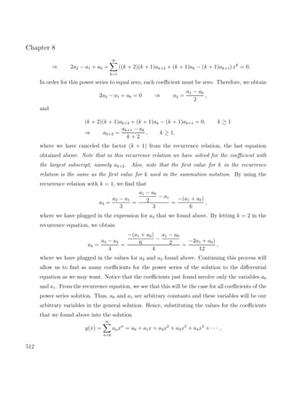 Chapter 8
⇒ 2a2 − a1 + a0 +
∞
k=1
((k + 2)(k + 1)ak+2 + (k + 1)ak − (k + 1)ak+1) xk
= 0.
In order for this power series to equal zero, each coeﬃcient must be zero. Therefore, we obtain
2a2 − a1 + a0 = 0 ⇒ a2 =
a1 − a0
2
,
and
(k + 2)(k + 1)ak+2 + (k + 1)ak − (k + 1)ak+1 = 0, k ≥ 1
⇒ ak+2 =
ak+1 − ak
k + 2
, k ≥ 1,
where we have canceled the factor (k + 1) from the recurrence relation, the last equation
obtained above. Note that in this recurrence relation we have solved for the coeﬃcient with
the largest subscript, namely ak+2. Also, note that the ﬁrst value for k in the recurrence
relation is the same as the ﬁrst value for k used in the summation notation. By using the
recurrence relation with k = 1, we ﬁnd that
a3 =
a2 − a1
3
=
a1 − a0
2
− a1
3
=
−(a1 + a0)
6
,
where we have plugged in the expression for a2 that we found above. By letting k = 2 in the
recurrence equation, we obtain
a4 =
a3 − a2
4
=
−(a1 + a0)
6
−
a1 − a0
2
4
=
−2a1 + a0)
12
,
where we have plugged in the values for a2 and a3 found above. Continuing this process will
allow us to ﬁnd as many coeﬃcients for the power series of the solution to the diﬀerential
equation as we may want. Notice that the coeﬃcients just found involve only the variables a0
and a1. From the recurrence equation, we see that this will be the case for all coeﬃcients of the
power series solution. Thus, a0 and a1 are arbitrary constants and these variables will be our
arbitrary variables in the general solution. Hence, substituting the values for the coeﬃcients
that we found above into the solution
y(x) =
∞
n=0
anxn
= a0 + a1x + a2x2
+ a3x3
+ a4x4
+ · · · ,
512
 