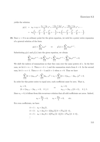 Exercises 8.3
yields the solution
y(x) = a0 + a1x +
a1 − a0
2
x2
+
−(a1 + a0)
6
x3
+
−2a1 + a0
12
x4
+ · · ·
= a0 1 −
x2
2
−
x3
6
+
x4
12
+ · · · + a1 x +
x2
2
−
x3
6
−
x4
6
+ · · · .
19. Since x = 0 is an ordinary point for the given equation, we seek for a power series expansion
of a general solution of the form
y(x) =
∞
n=0
anxn
⇒ y (x) =
∞
n=1
nanxn−1
.
Substituting y(x) and y (x) into the given equation, we obtain
∞
n=1
nanxn−1
− 2x
∞
n=0
anxn
=
∞
n=1
nanxn−1
−
∞
n=0
2anxn+1
= 0.
We shift the indices of summations so that they sum over the same powers of x. In the ﬁrst
sum, we let k = n − 1. Then n = k + 1 and the summation starts from k = 0. In the second
sum, let k = n + 1. Then n = k − 1 and k = 1 when n = 0. Thus we have
∞
k=0
(k + 1)ak+1xk
−
∞
k=1
2ak−1xk
= a1 +
∞
k=1
[(k + 1)ak+1 − 2ak−1]xk
= 0.
In order for this power series to equal zero, each coeﬃcient must be zero. That is,
a1 = 0,
(k + 1)ak+1 − 2ak−1 = 0, k ≥ 1
⇒
a1 = 0,
ak+1 = 2ak−1/(k + 1) , k ≥ 1.
Since a1 = 0, it follows from this recurrence relation that all odd coeﬃcients are zeros. Indeed,
a3 =
2a1
3
= 0, a5 =
2a3
5
= 0, etc.
For even coeﬃcients, we have
k = 1 : a2 = 2a0/2 ,
k = 3 : a4 = 2a2/4 = 2[2a0/2]/4 = 22
a0/(2 · 4) ,
k = 5 : a6 = 2a4/6 = 2[22
a0/(2 · 4)]/6 = 23
a0/(2 · 4 · 6) ,
...
513
 