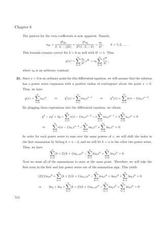 Chapter 8
The pattern for the even coeﬃcients is now apparent. Namely,
a2k =
2k
a0
2 · 4 · · ·(2k)
=
2k
a0
2k(1 · 2 · · · k)
=
a0
k!
, k = 1, 2, . . . .
This formula remains correct for k = 0 as well with 0! := 1. Thus
y(x) =
∞
k=0
a0
k!
x2k
= a0
∞
k=0
x2k
k!
,
where a0 is an arbitrary constant.
21. Since x = 0 is an ordinary point for this diﬀerential equation, we will assume that the solution
has a power series expansion with a positive radius of convergence about the point x = 0.
Thus, we have
y(x) =
∞
n=0
anxn
⇒ y (x) =
∞
n=1
nanxn−1
⇒ y (x) =
∞
n=2
n(n − 1)anxn−2
.
By plugging these expressions into the diﬀerential equation, we obtain
y − xy + 4y =
∞
n=2
n(n − 1)anxn−2
− x
∞
n=1
nanxn−1
+ 4
∞
n=0
anxn
= 0
⇒
∞
n=2
n(n − 1)anxn−2
−
∞
n=1
nanxn
+
∞
n=0
4anxn
= 0.
In order for each power series to sum over the same powers of x, we will shift the index in
the ﬁrst summation by letting k = n − 2, and we will let k = n in the other two power series.
Thus, we have
∞
k=0
(k + 2)(k + 1)ak+2xk
−
∞
k=1
kakxk
+
∞
k=0
4akxk
= 0.
Next we want all of the summations to start at the same point. Therefore, we will take the
ﬁrst term in the ﬁrst and last power series out of the summation sign. This yields
(2)(1)a2x0
+
∞
k=1
(k + 2)(k + 1)ak+2xk
−
∞
k=1
kakxk
+ 4a0x0
+
∞
k=1
4akxk
= 0
⇒ 2a2 + 4a0 +
∞
k=1
(k + 2)(k + 1)ak+2xk
−
∞
k=1
kakxk
+
∞
k=1
4akxk
= 0
514
 
