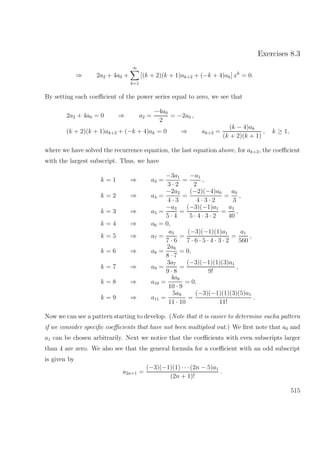 Exercises 8.3
⇒ 2a2 + 4a0 +
∞
k=1
[(k + 2)(k + 1)ak+2 + (−k + 4)ak] xk
= 0.
By setting each coeﬃcient of the power series equal to zero, we see that
2a2 + 4a0 = 0 ⇒ a2 =
−4a0
2
= −2a0 ,
(k + 2)(k + 1)ak+2 + (−k + 4)ak = 0 ⇒ ak+2 =
(k − 4)ak
(k + 2)(k + 1)
, k ≥ 1,
where we have solved the recurrence equation, the last equation above, for ak+2, the coeﬃcient
with the largest subscript. Thus, we have
k = 1 ⇒ a3 =
−3a1
3 · 2
=
−a1
2
,
k = 2 ⇒ a4 =
−2a2
4 · 3
=
(−2)(−4)a0
4 · 3 · 2
=
a0
3
,
k = 3 ⇒ a5 =
−a3
5 · 4
=
(−3)(−1)a1
5 · 4 · 3 · 2
=
a1
40
,
k = 4 ⇒ a6 = 0,
k = 5 ⇒ a7 =
a5
7 · 6
=
(−3)(−1)(1)a1
7 · 6 · 5 · 4 · 3 · 2
=
a1
560
,
k = 6 ⇒ a8 =
2a6
8 · 7
= 0,
k = 7 ⇒ a9 =
3a7
9 · 8
=
(−3)(−1)(1)(3)a1
9!
,
k = 8 ⇒ a10 =
4a8
10 · 9
= 0,
k = 9 ⇒ a11 =
5a9
11 · 10
=
(−3)(−1)(1)(3)(5)a1
11!
.
Now we can see a pattern starting to develop. (Note that it is easier to determine sucha pattern
if we consider speciﬁc coeﬃcients that have not been multiplied out.) We ﬁrst note that a0 and
a1 can be chosen arbitrarily. Next we notice that the coeﬃcients with even subscripts larger
than 4 are zero. We also see that the general formula for a coeﬃcient with an odd subscript
is given by
a2n+1 =
(−3)(−1)(1) · · · (2n − 5)a1
(2n + 1)!
.
515
 