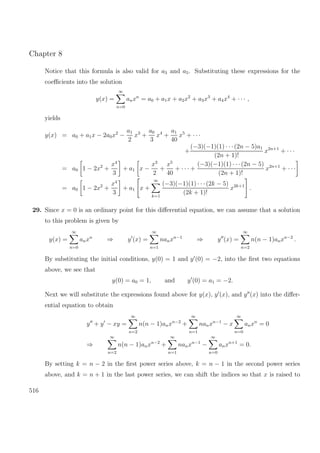 Chapter 8
Notice that this formula is also valid for a3 and a5. Substituting these expressions for the
coeﬃcients into the solution
y(x) =
∞
n=0
anxn
= a0 + a1x + a2x2
+ a3x3
+ a4x4
+ · · · ,
yields
y(x) = a0 + a1x − 2a0x2
−
a1
2
x3
+
a0
3
x4
+
a1
40
x5
+ · · ·
+
(−3)(−1)(1) · · ·(2n − 5)a1
(2n + 1)!
x2n+1
+ · · ·
= a0 1 − 2x2
+
x4
3
+ a1 x −
x3
2
+
x5
40
+ · · · +
(−3)(−1)(1) · · ·(2n − 5)
(2n + 1)!
x2n+1
+ · · ·
= a0 1 − 2x2
+
x4
3
+ a1 x +
∞
k=1
(−3)(−1)(1) · · ·(2k − 5)
(2k + 1)!
x2k+1
.
29. Since x = 0 is an ordinary point for this diﬀerential equation, we can assume that a solution
to this problem is given by
y(x) =
∞
n=0
anxn
⇒ y (x) =
∞
n=1
nanxn−1
⇒ y (x) =
∞
n=2
n(n − 1)anxn−2
.
By substituting the initial conditions, y(0) = 1 and y (0) = −2, into the ﬁrst two equations
above, we see that
y(0) = a0 = 1, and y (0) = a1 = −2.
Next we will substitute the expressions found above for y(x), y (x), and y (x) into the diﬀer-
ential equation to obtain
y + y − xy =
∞
n=2
n(n − 1)anxn−2
+
∞
n=1
nanxn−1
− x
∞
n=0
anxn
= 0
⇒
∞
n=2
n(n − 1)anxn−2
+
∞
n=1
nanxn−1
−
∞
n=0
anxn+1
= 0.
By setting k = n − 2 in the ﬁrst power series above, k = n − 1 in the second power series
above, and k = n + 1 in the last power series, we can shift the indices so that x is raised to
516
 