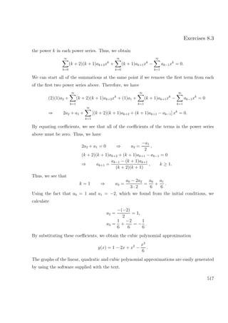 Exercises 8.3
the power k in each power series. Thus, we obtain
∞
k=0
(k + 2)(k + 1)ak+2xk
+
∞
k=0
(k + 1)ak+1xk
−
∞
k=1
ak−1xk
= 0.
We can start all of the summations at the same point if we remove the ﬁrst term from each
of the ﬁrst two power series above. Therefore, we have
(2)(1)a2 +
∞
k=1
(k + 2)(k + 1)ak+2xk
+ (1)a1 +
∞
k=1
(k + 1)ak+1xk
−
∞
k=1
ak−1xk
= 0
⇒ 2a2 + a1 +
∞
k=1
[(k + 2)(k + 1)ak+2 + (k + 1)ak+1 − ak−1] xk
= 0.
By equating coeﬃcients, we see that all of the coeﬃcients of the terms in the power series
above must be zero. Thus, we have
2a2 + a1 = 0 ⇒ a2 =
−a1
2
,
(k + 2)(k + 1)ak+2 + (k + 1)ak+1 − ak−1 = 0
⇒ ak+1 =
ak−1 − (k + 1)ak+1
(k + 2)(k + 1)
, k ≥ 1.
Thus, we see that
k = 1 ⇒ a3 =
a0 − 2a2
3 · 2
=
a0
6
+
a1
6
.
Using the fact that a0 = 1 and a1 = −2, which we found from the initial conditions, we
calculate
a2 =
−(−2)
2
= 1,
a3 =
1
6
+
−2
6
= −
1
6
.
By substituting these coeﬃcients, we obtain the cubic polynomial approximation
y(x) = 1 − 2x + x2
−
x3
6
.
The graphs of the linear, quadratic and cubic polynomial approximations are easily generated
by using the software supplied with the text.
517
 