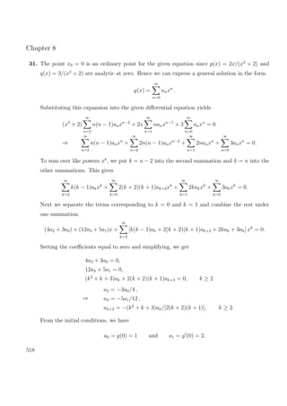 Chapter 8
31. The point x0 = 0 is an ordinary point for the given equation since p(x) = 2x/(x2
+ 2) and
q(x) = 3/(x2
+ 2) are analytic at zero. Hence we can express a general solution in the form
y(x) =
∞
n=0
anxn
.
Substituting this expansion into the given diﬀerential equation yields
(x2
+ 2)
∞
n=2
n(n − 1)anxn−2
+ 2x
∞
n=1
nanxn−1
+ 3
∞
n=0
anxn
= 0
⇒
∞
n=2
n(n − 1)anxn
+
∞
n=2
2n(n − 1)anxn−2
+
∞
n=1
2nanxn
+
∞
n=0
3anxn
= 0.
To sum over like powers xk
, we put k = n − 2 into the second summation and k = n into the
other summations. This gives
∞
k=2
k(k − 1)akxk
+
∞
k=0
2(k + 2)(k + 1)ak+2xk
+
∞
k=1
2kakxk
+
∞
k=0
3akxk
= 0.
Next we separate the terms corresponding to k = 0 and k = 1 and combine the rest under
one summation.
(4a2 + 3a0) + (12a3 + 5a1)x +
∞
k=2
[k(k − 1)ak + 2(k + 2)(k + 1)ak+2 + 2kak + 3ak] xk
= 0.
Setting the coeﬃcients equal to zero and simplifying, we get
4a2 + 3a0 = 0,
12a3 + 5a1 = 0,
(k2
+ k + 3)ak + 2(k + 2)(k + 1)ak+2 = 0, k ≥ 2
⇒
a2 = −3a0/4 ,
a3 = −5a1/12 ,
ak+2 = −(k2
+ k + 3)ak/[2(k + 2)(k + 1)], k ≥ 2.
From the initial conditions, we have
a0 = y(0) = 1 and a1 = y (0) = 2.
518
 
