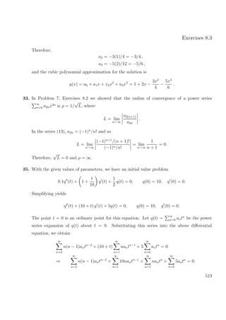 Exercises 8.3
Therefore,
a2 = −3(1)/4 = −3/4 ,
a3 = −5(2)/12 = −5/6 ,
and the cubic polynomial approximation for the solution is
y(x) = a0 + a1x + x2x2
+ a3x3
= 1 + 2x −
3x2
4
−
5x3
6
.
33. In Problem 7, Exercises 8.2 we showed that the radius of convergence of a power series
∞
n=0 a2nx2n
is ρ = 1/
√
L, where
L = lim
n→∞
a2(n+1)
a2n
.
In the series (13), a2n = (−1)n
/n! and so
L = lim
n→∞
(−1)n+1
/(n + 1)!
(−1)n/n!
= lim
n→∞
1
n + 1
= 0.
Therefore,
√
L = 0 and ρ = ∞.
35. With the given values of parameters, we have an initial value problem
0.1q (t) + 1 +
t
10
q (t) +
1
2
q(t) = 0, q(0) = 10, q (0) = 0.
Simplifying yields
q (t) + (10 + t) q (t) + 5q(t) = 0, q(0) = 10, q (0) = 0.
The point t = 0 is an ordinary point for this equation. Let q(t) = ∞
n=0 antn
be the power
series expansion of q(t) about t = 0. Substituting this series into the above diﬀerential
equation, we obtain
∞
n=2
n(n − 1)antn−2
+ (10 + t)
∞
n=1
nantn−1
+ 5
∞
n=0
antn
= 0
⇒
∞
n=2
n(n − 1)antn−2
+
∞
n=1
10nantn−1
+
∞
n=1
nantn
+
∞
n=0
5antn
= 0.
519
 