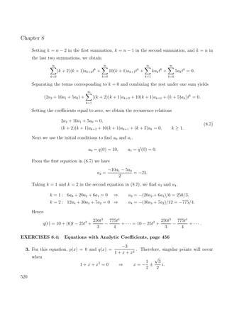 Chapter 8
Setting k = n − 2 in the ﬁrst summation, k = n − 1 in the second summation, and k = n in
the last two summations, we obtain
∞
k=0
(k + 2)(k + 1)ak+2tk
+
∞
k=0
10(k + 1)ak+1tk
+
∞
k=1
kaktk
+
∞
k=0
5aktk
= 0.
Separating the terms corresponding to k = 0 and combining the rest under one sum yields
(2a2 + 10a1 + 5a0) +
∞
k=1
[(k + 2)(k + 1)ak+2 + 10(k + 1)ak+1 + (k + 5)ak] tk
= 0.
Setting the coeﬃcients equal to zero, we obtain the recurrence relations
2a2 + 10a1 + 5a0 = 0,
(k + 2)(k + 1)ak+2 + 10(k + 1)ak+1 + (k + 5)ak = 0, k ≥ 1.
(8.7)
Next we use the initial conditions to ﬁnd a0 and a1.
a0 = q(0) = 10, a1 = q (0) = 0.
From the ﬁrst equation in (8.7) we have
a2 =
−10a1 − 5a0
2
= −25.
Taking k = 1 and k = 2 in the second equation in (8.7), we ﬁnd a3 and a4.
k = 1 : 6a3 + 20a2 + 6a1 = 0 ⇒ a3 = −(20a2 + 6a1)/6 = 250/3,
k = 2 : 12a4 + 30a3 + 7a2 = 0 ⇒ a4 = −(30a3 + 7a2)/12 = −775/4.
Hence
q(t) = 10 + (0)t − 25t2
+
250t3
3
−
775t4
4
+ · · · = 10 − 25t2
+
250t3
3
−
775t4
4
+ · · · .
EXERCISES 8.4: Equations with Analytic Coeﬃcients, page 456
3. For this equation, p(x) = 0 and q(x) =
−3
1 + x + x2
. Therefore, singular points will occur
when
1 + x + x2
= 0 ⇒ x = −
1
2
±
√
3
2
i.
520
 