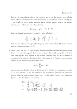 Exercises 8.4
Thus, x = 1 is an ordinary point for this equation, and we can ﬁnd a power series solution
with a radius of convergence of at least the minimum of the distances between 1 and points
(−1/2) ± (
√
3/2)i, which, in fact, are equal. Recall that the distance between two complex
numbers, z1 = a + bi and z2 = c + di, is given by
dist (z1, z2) = (a − c)2 + (b − d)2.
Thus, the distance between (1 + 0 · i) and (−1/2) + (
√
3/2)i is
1 − −
1
2
2
+ 0 −
√
3
2
2
=
9
4
+
3
4
=
√
3.
Therefore, the radius of convergence for the power series solution of this diﬀerential equation
about x = 1 will be at least ρ =
√
3.
9. We see that x = 0 and x = 2 are the only singular points for this diﬀerential equation and,
thus, x = 1 is an ordinary point. Therefore, according to Theorem 5 on page 451 of the text,
there exists a power series solution of this equation about the point x = 1 with a radius of
convergence of at least one, the distance from 1 to either 0 or 2. That is, we have a general
solution for this diﬀerential equation of the form
y(x) =
∞
n=0
an(x − 1)n
,
which is convergent for all x at least in the interval (0, 2), the interval on which the inequality
|x − 1| < 1 is satisﬁed. To ﬁnd this solution we will proceed as in Example 3 on page 453 of
the text. Thus, we make the substitution t = x − 1, which implies that x = t + 1. (Note that
dx/dt = 1.) We then deﬁne a new function
Y (t) := y(t + 1) = y(x)
⇒
dY
dt
=
dy
dx
dx
dt
=
dy
dx
· 1 =
dy
dx
⇒
d2
Y
dt2
=
d
dt
dY
dt
=
d
dt
dy
dx
=
d2
y
dx2
dx
dt
=
d2
y
dx2
.
521
 