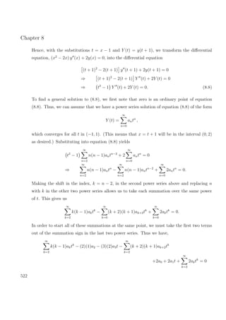 Chapter 8
Hence, with the substitutions t = x − 1 and Y (t) = y(t + 1), we transform the diﬀerential
equation, (x2
− 2x) y (x) + 2y(x) = 0, into the diﬀerential equation
(t + 1)2
− 2(t + 1) y (t + 1) + 2y(t + 1) = 0
⇒ (t + 1)2
− 2(t + 1) Y (t) + 2Y (t) = 0
⇒ t2
− 1 Y (t) + 2Y (t) = 0. (8.8)
To ﬁnd a general solution to (8.8), we ﬁrst note that zero is an ordinary point of equation
(8.8). Thus, we can assume that we have a power series solution of equation (8.8) of the form
Y (t) =
∞
n=0
antn
,
which converges for all t in (−1, 1). (This means that x = t + 1 will be in the interval (0, 2)
as desired.) Substituting into equation (8.8) yields
t2
− 1
∞
n=2
n(n − 1)antn−2
+ 2
∞
n=0
antn
= 0
⇒
∞
n=2
n(n − 1)antn
−
∞
n=2
n(n − 1)antn−2
+
∞
n=0
2antn
= 0.
Making the shift in the index, k = n − 2, in the second power series above and replacing n
with k in the other two power series allows us to take each summation over the same power
of t. This gives us
∞
k=2
k(k − 1)aktk
−
∞
k=0
(k + 2)(k + 1)ak+2tk
+
∞
k=0
2aktk
= 0.
In order to start all of these summations at the same point, we must take the ﬁrst two terms
out of the summation sign in the last two power series. Thus we have,
∞
k=2
k(k − 1)aktk
− (2)(1)a2 − (3)(2)a3t −
∞
k=2
(k + 2)(k + 1)ak+2tk
+2a0 + 2a1t +
∞
k=2
2aktk
= 0
522
 