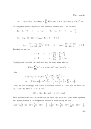 Exercises 8.4
⇒ 2a0 − 2a2 + (2a1 − 6a3) t +
∞
k=2
[k(k − 1)ak − (k + 2)(k + 1)ak+2 + 2ak] tk
= 0.
For this power series to equal zero, each coeﬃcient must be zero. Thus, we have
2a0 − 2a2 = 0 ⇒ a2 = a0 , 2a1 − 6a3 = 0 ⇒ a3 =
a1
3
,
k(k − 1)ak − (k + 2)(k + 1)ak+2 + 2ak = 0, k ≥ 2
⇒ ak+2 =
k(k − 1)ak + 2ak
(k + 2)(k + 1)
, k ≥ 2 ⇒ ak+2 =
(k2
− k + 2)ak
(k + 2)(k + 1)
, k ≥ 2.
Therefore, we see that
k = 2 ⇒ a4 =
4a2
4 · 3
=
a2
3
=
a0
3
,
k = 3 ⇒ a5 =
8a3
5 · 4
=
2a1
15
, etc.
Plugging these values for the coeﬃcients into the power series solution,
Y (t) =
∞
n=0
antn
= a0 + a1t + a2t2
+ a3t3
+ a4t4
+ · · · ,
yields
Y (t) = a0 + a1t + a0t2
+
a1t3
3
+
a0t4
3
+
2a1t5
15
+ · · ·
⇒ Y (t) = a0 1 + t2
+
t4
3
+ · · · + a1 t +
t3
3
+
2t5
15
+ · · · .
Lastly, we want to change back to the independent variable x. To do this, we recall that
Y (t) = y(t + 1). Thus, if t = x − 1, then
Y (t) = Y (x − 1) = y ([x − 1] + 1) = y(x).
Thus, we replace t with x−1 in the solution just found, and we obtain a power series expansion
for a general solution in the independent variable x. Substituting, we have
y(x) = a0 1 + (x − 1)2
+
1
3
(x − 1)4
+ · · · + a1 (x − 1) +
1
3
(x − 1)3
+
2
15
(x − 1)5
+ · · · .
523
 