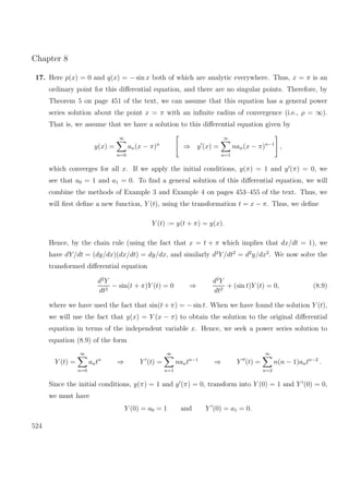 Chapter 8
17. Here p(x) = 0 and q(x) = − sin x both of which are analytic everywhere. Thus, x = π is an
ordinary point for this diﬀerential equation, and there are no singular points. Therefore, by
Theorem 5 on page 451 of the text, we can assume that this equation has a general power
series solution about the point x = π with an inﬁnite radius of convergence (i.e., ρ = ∞).
That is, we assume that we have a solution to this diﬀerential equation given by
y(x) =
∞
n=0
an(x − π)n
⇒ y (x) =
∞
n=1
nan(x − π)n−1
,
which converges for all x. If we apply the initial conditions, y(π) = 1 and y (π) = 0, we
see that a0 = 1 and a1 = 0. To ﬁnd a general solution of this diﬀerential equation, we will
combine the methods of Example 3 and Example 4 on pages 453–455 of the text. Thus, we
will ﬁrst deﬁne a new function, Y (t), using the transformation t = x − π. Thus, we deﬁne
Y (t) := y(t + π) = y(x).
Hence, by the chain rule (using the fact that x = t + π which implies that dx/dt = 1), we
have dY/dt = (dy/dx)(dx/dt) = dy/dx, and similarly d2
Y/dt2
= d2
y/dx2
. We now solve the
transformed diﬀerential equation
d2
Y
dt2
− sin(t + π)Y (t) = 0 ⇒
d2
Y
dt2
+ (sin t)Y (t) = 0, (8.9)
where we have used the fact that sin(t + π) = − sin t. When we have found the solution Y (t),
we will use the fact that y(x) = Y (x − π) to obtain the solution to the original diﬀerential
equation in terms of the independent variable x. Hence, we seek a power series solution to
equation (8.9) of the form
Y (t) =
∞
n=0
antn
⇒ Y (t) =
∞
n=1
nantn−1
⇒ Y (t) =
∞
n=2
n(n − 1)antn−2
.
Since the initial conditions, y(π) = 1 and y (π) = 0, transform into Y (0) = 1 and Y (0) = 0,
we must have
Y (0) = a0 = 1 and Y (0) = a1 = 0.
524
 