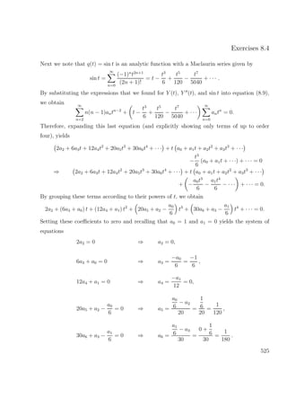 Exercises 8.4
Next we note that q(t) = sin t is an analytic function with a Maclaurin series given by
sin t =
∞
n=0
(−1)n
t2n+1
(2n + 1)!
= t −
t3
6
+
t5
120
−
t7
5040
+ · · · .
By substituting the expressions that we found for Y (t), Y (t), and sin t into equation (8.9),
we obtain ∞
n=2
n(n − 1)antn−2
+ t −
t3
6
+
t5
120
−
t7
5040
+ · · ·
∞
n=0
antn
= 0.
Therefore, expanding this last equation (and explicitly showing only terms of up to order
four), yields
2a2 + 6a3t + 12a4t2
+ 20a5t3
+ 30a6t4
+ · · · + t a0 + a1t + a2t2
+ a3t3
+ · · ·
−
t3
6
(a0 + a1t + · · ·) + · · · = 0
⇒ 2a2 + 6a3t + 12a4t2
+ 20a5t3
+ 30a6t4
+ · · · + t a0 + a1t + a2t2
+ a3t3
+ · · ·
+ −
a0t3
6
−
a1t4
6
− · · · + · · · = 0.
By grouping these terms according to their powers of t, we obtain
2a2 + (6a3 + a0) t + (12a4 + a1) t2
+ 20a5 + a2 −
a0
6
t3
+ 30a6 + a3 −
a1
6
t4
+ · · · = 0.
Setting these coeﬃcients to zero and recalling that a0 = 1 and a1 = 0 yields the system of
equations
2a2 = 0 ⇒ a2 = 0,
6a3 + a0 = 0 ⇒ a3 =
−a0
6
=
−1
6
,
12a4 + a1 = 0 ⇒ a4 =
−a1
12
= 0,
20a5 + a2 −
a0
6
= 0 ⇒ a5 =
a0
6
− a2
20
=
1
6
20
=
1
120
,
30a6 + a3 −
a1
6
= 0 ⇒ a6 =
a1
6
− a3
30
=
0 +
1
6
30
=
1
180
.
525
 