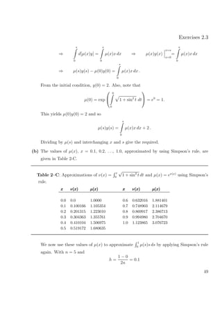 Exercises 2.3
⇒
s
0
d[µ(x)y] =
s
0
µ(x)x dx ⇒ µ(x)y(x)
x=s
x=0
=
s
0
µ(x)x dx
⇒ µ(s)y(s) − µ(0)y(0) =
s
0
µ(x)x dx .
From the initial condition, y(0) = 2. Also, note that
µ(0) = exp


0
0
1 + sin2
t dt

 = e0
= 1.
This yields µ(0)y(0) = 2 and so
µ(s)y(s) =
s
0
µ(x)x dx + 2 .
Dividing by µ(s) and interchanging x and s give the required.
(b) The values of µ(x), x = 0.1, 0.2, . . ., 1.0, approximated by using Simpson’s rule, are
given in Table 2-C.
Table 2–C: Approximations of ν(x) =
x
0
√
1 + sin2
t dt and µ(x) = eν(x)
using Simpson’s
rule.
xxx ν(x)ν(x)ν(x) µ(x)µ(x)µ(x) xxx ν(x)ν(x)ν(x) µ(x)µ(x)µ(x)
0.0 0.0 1.0000 0.6 0.632016 1.881401
0.1 0.100166 1.105354 0.7 0.748903 2.114679
0.2 0.201315 1.223010 0.8 0.869917 2.386713
0.3 0.304363 1.355761 0.9 0.994980 2.704670
0.4 0.410104 1.506975 1.0 1.123865 3.076723
0.5 0.519172 1.680635
We now use these values of µ(x) to approximate
1
0
µ(s)s ds by applying Simpson’s rule
again. With n = 5 and
h =
1 − 0
2n
= 0.1
49
 