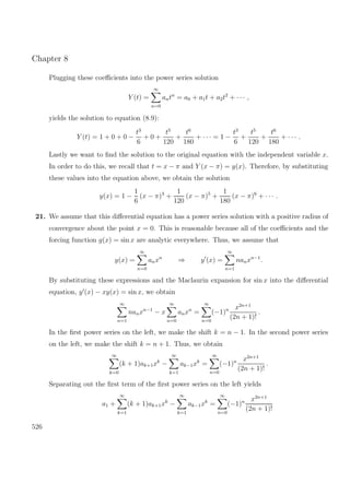 Chapter 8
Plugging these coeﬃcients into the power series solution
Y (t) =
∞
n=0
antn
= a0 + a1t + a2t2
+ · · · ,
yields the solution to equation (8.9):
Y (t) = 1 + 0 + 0 −
t3
6
+ 0 +
t5
120
+
t6
180
+ · · · = 1 −
t3
6
+
t5
120
+
t6
180
+ · · · .
Lastly we want to ﬁnd the solution to the original equation with the independent variable x.
In order to do this, we recall that t = x − π and Y (x − π) = y(x). Therefore, by substituting
these values into the equation above, we obtain the solution
y(x) = 1 −
1
6
(x − π)3
+
1
120
(x − π)5
+
1
180
(x − π)6
+ · · · .
21. We assume that this diﬀerential equation has a power series solution with a positive radius of
convergence about the point x = 0. This is reasonable because all of the coeﬃcients and the
forcing function g(x) = sin x are analytic everywhere. Thus, we assume that
y(x) =
∞
n=0
anxn
⇒ y (x) =
∞
n=1
nanxn−1
.
By substituting these expressions and the Maclaurin expansion for sin x into the diﬀerential
equation, y (x) − xy(x) = sin x, we obtain
∞
n=1
nanxn−1
− x
∞
n=0
anxn
=
∞
n=0
(−1)n x2n+1
(2n + 1)!
.
In the ﬁrst power series on the left, we make the shift k = n − 1. In the second power series
on the left, we make the shift k = n + 1. Thus, we obtain
∞
k=0
(k + 1)ak+1xk
−
∞
k=1
ak−1xk
=
∞
n=0
(−1)n x2n+1
(2n + 1)!
.
Separating out the ﬁrst term of the ﬁrst power series on the left yields
a1 +
∞
k=1
(k + 1)ak+1xk
−
∞
k=1
ak−1xk
=
∞
n=0
(−1)n x2n+1
(2n + 1)!
526
 