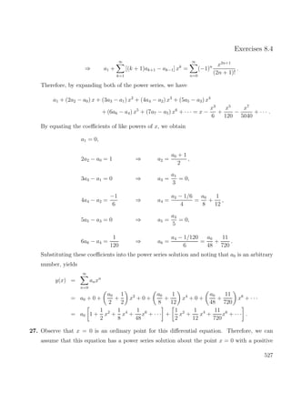 Exercises 8.4
⇒ a1 +
∞
k=1
[(k + 1)ak+1 − ak−1] xk
=
∞
n=0
(−1)n x2n+1
(2n + 1)!
.
Therefore, by expanding both of the power series, we have
a1 + (2a2 − a0) x + (3a3 − a1) x2
+ (4a4 − a2) x3
+ (5a5 − a3) x4
+ (6a6 − a4) x5
+ (7a7 − a5) x6
+ · · · = x −
x3
6
+
x5
120
−
x7
5040
+ · · · .
By equating the coeﬃcients of like powers of x, we obtain
a1 = 0,
2a2 − a0 = 1 ⇒ a2 =
a0 + 1
2
,
3a3 − a1 = 0 ⇒ a3 =
a1
3
= 0,
4a4 − a2 =
−1
6
⇒ a4 =
a2 − 1/6
4
=
a0
8
+
1
12
,
5a5 − a3 = 0 ⇒ a5 =
a3
5
= 0,
6a6 − a4 =
1
120
⇒ a6 =
a4 − 1/120
6
=
a0
48
+
11
720
.
Substituting these coeﬃcients into the power series solution and noting that a0 is an arbitrary
number, yields
y(x) =
∞
n=0
anxn
= a0 + 0 +
a0
2
+
1
2
x2
+ 0 +
a0
8
+
1
12
x4
+ 0 +
a0
48
+
11
720
x6
+ · · ·
= a0 1 +
1
2
x2
+
1
8
x4
+
1
48
x6
+ · · · +
1
2
x2
+
1
12
x4
+
11
720
x6
+ · · · .
27. Observe that x = 0 is an ordinary point for this diﬀerential equation. Therefore, we can
assume that this equation has a power series solution about the point x = 0 with a positive
527
 