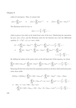 Chapter 8
radius of convergence. Thus, we assume that
y(x) =
∞
n=0
anxn
⇒ y (x) =
∞
n=1
nanxn−1
⇒ y (x) =
∞
n=2
n(n − 1)anxn−2
.
The Maclaurin series for tan x is
tan x = x +
x3
3
+
2x5
15
+ · · · ,
which is given in the table on the inside front cover of the text. Substituting the expressions
for y(x), y (x), y (x), and the Maclaurin series for the function tan x into the diﬀerential
equation, (1 − x2
)y − y + y = tan x, yields
1 − x2
∞
n=2
n(n − 1)anxn−2
−
∞
n=1
nanxn−1
+
∞
n=0
anxn
= x +
x3
3
+
2x5
15
+ · · ·
⇒
∞
n=2
n(n − 1)anxn−2
−
∞
n=2
n(n − 1)anxn
−
∞
n=1
nanxn−1
+
∞
n=0
anxn
= x +
x3
3
+
2x5
15
+ · · · .
By shifting the indices of the power series on the left-hand side of this equation, we obtain
∞
k=0
(k +2)(k +1)ak+2xk
−
∞
k=2
k(k −1)akxk
−
∞
k=0
(k +1)ak+1xk
+
∞
k=0
akxk
= x+
x3
3
+
2x5
15
+· · · .
Removing the ﬁrst two terms from the summation notation in the ﬁrst, third and fourth power
series above yields
(2)(1)a2 + (3)(2)a3x +
∞
k=2
(k + 2)(k + 1)ak+2xk
−
∞
k=2
k(k − 1)akxk
− (1)a1 − (2)a2x
−
∞
k=2
(k + 1)ak+1xk
+ a0 + a1x +
∞
k=2
akxk
= x +
x3
3
+
2x5
15
+ · · ·
⇒ (2a2 − a1 + a0) + (6a3 − 2a2 + a1) x
+
∞
k=2
[(k + 2)(k + 1)ak+2 − k(k − 1)ak − (k + 1)ak+1 + ak] xk
= x +
x3
3
+
2x5
15
+ · · · .
528
 