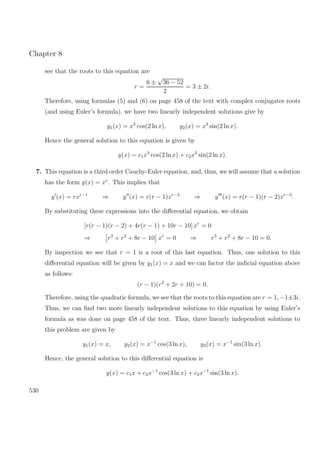 Chapter 8
see that the roots to this equation are
r =
6 ±
√
36 − 52
2
= 3 ± 2i.
Therefore, using formulas (5) and (6) on page 458 of the text with complex conjugates roots
(and using Euler’s formula), we have two linearly independent solutions give by
y1(x) = x3
cos(2 ln x), y2(x) = x3
sin(2 ln x).
Hence the general solution to this equation is given by
y(x) = c1x3
cos(2 ln x) + c2x3
sin(2 ln x).
7. This equation is a third order Cauchy-Euler equation, and, thus, we will assume that a solution
has the form y(x) = xr
. This implies that
y (x) = rxr−1
⇒ y (x) = r(r − 1)xr−2
⇒ y (x) = r(r − 1)(r − 2)xr−3
.
By substituting these expressions into the diﬀerential equation, we obtain
[r(r − 1)(r − 2) + 4r(r − 1) + 10r − 10] xr
= 0
⇒ r3
+ r2
+ 8r − 10 xr
= 0 ⇒ r3
+ r2
+ 8r − 10 = 0.
By inspection we see that r = 1 is a root of this last equation. Thus, one solution to this
diﬀerential equation will be given by y1(x) = x and we can factor the indicial equation above
as follows:
(r − 1)(r2
+ 2r + 10) = 0.
Therefore, using the quadratic formula, we see that the roots to this equation are r = 1, −1±3i.
Thus, we can ﬁnd two more linearly independent solutions to this equation by using Euler’s
formula as was done on page 458 of the text. Thus, three linearly independent solutions to
this problem are given by
y1(x) = x, y2(x) = x−1
cos(3 ln x), y3(x) = x−1
sin(3 ln x).
Hence, the general solution to this diﬀerential equation is
y(x) = c1x + c2x−1
cos(3 ln x) + c3x−1
sin(3 ln x).
530
 