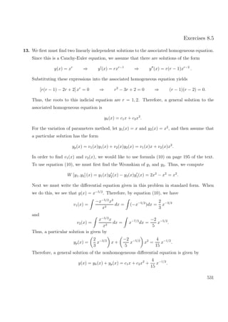 Exercises 8.5
13. We ﬁrst must ﬁnd two linearly independent solutions to the associated homogeneous equation.
Since this is a Cauchy-Euler equation, we assume that there are solutions of the form
y(x) = xr
⇒ y (x) = rxr−1
⇒ y (x) = r(r − 1)xr−2
.
Substituting these expressions into the associated homogeneous equation yields
[r(r − 1) − 2r + 2] xr
= 0 ⇒ r2
− 3r + 2 = 0 ⇒ (r − 1)(r − 2) = 0.
Thus, the roots to this indicial equation are r = 1, 2. Therefore, a general solution to the
associated homogeneous equation is
yh(x) = c1x + c2x2
.
For the variation of parameters method, let y1(x) = x and y2(x) = x2
, and then assume that
a particular solution has the form
yp(x) = v1(x)y1(x) + v2(x)y2(x) = v1(x)x + v2(x)x2
.
In order to ﬁnd v1(x) and v2(x), we would like to use formula (10) on page 195 of the text.
To use equation (10), we must ﬁrst ﬁnd the Wronskian of y1 and y2. Thus, we compute
W [y1, y2] (x) = y1(x)y2(x) − y2(x)y1(x) = 2x2
− x2
= x2
.
Next we must write the diﬀerential equation given in this problem in standard form. When
we do this, we see that g(x) = x−5/2
. Therefore, by equation (10), we have
v1(x) =
−x−5/2
x2
x2
dx = (−x−5/2
)dx =
2
3
x−3/2
and
v2(x) =
x−5/2
x
x2
dx = x−7/2
dx =
−2
5
x−5/2
.
Thus, a particular solution is given by
yp(x) =
2
3
x−3/2
x +
−2
5
x−5/2
x2
=
4
15
x−1/2
.
Therefore, a general solution of the nonhomogeneous diﬀerential equation is given by
y(x) = yh(x) + yp(x) = c1x + c2x2
+
4
15
x−1/2
.
531
 