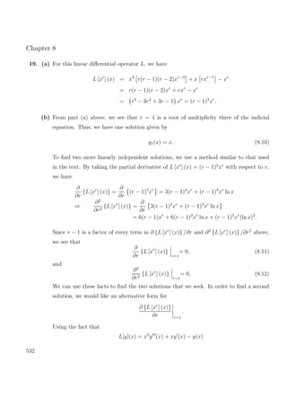 Chapter 8
19. (a) For this linear diﬀerential operator L, we have
L [xr
] (x) = x3
r(r − 1)(r − 2)xr−3
+ x rxr−1
− xr
= r(r − 1)(r − 2)xr
+ rxr
− xr
= r3
− 3r2
+ 3r − 1 xr
= (r − 1)3
xr
.
(b) From part (a) above, we see that r = 1 is a root of multiplicity three of the indicial
equation. Thus, we have one solution given by
y1(x) = x. (8.10)
To ﬁnd two more linearly independent solutions, we use a method similar to that used
in the text. By taking the partial derivative of L [xr
] (x) = (r − 1)3
xr
with respect to r,
we have
∂
∂r
{L [xr
] (x)} =
∂
∂r
(r − 1)3
xr
= 3(r − 1)2
xr
+ (r − 1)3
xr
ln x
⇒
∂2
∂r2
{L [xr
] (x)} =
∂
∂r
3(r − 1)2
xr
+ (r − 1)3
xr
ln x
= 6(r − 1)xr
+ 6(r − 1)2
xr
ln x + (r − 1)3
xr
(ln x)2
.
Since r − 1 is a factor of every term in ∂ {L [xr
] (x)} /∂r and ∂2
{L [xr
] (x)} /∂r2
above,
we see that
∂
∂r
{L [xr
] (x)}
r=1
= 0, (8.11)
and
∂2
∂r2
{L [xr
] (x)}
r=1
= 0, (8.12)
We can use these facts to ﬁnd the two solutions that we seek. In order to ﬁnd a second
solution, we would like an alternative form for
∂ {L [xr
] (x)}
∂r r=1
.
Using the fact that
L[y](x) = x3
y (x) + xy (x) − y(x)
532
 