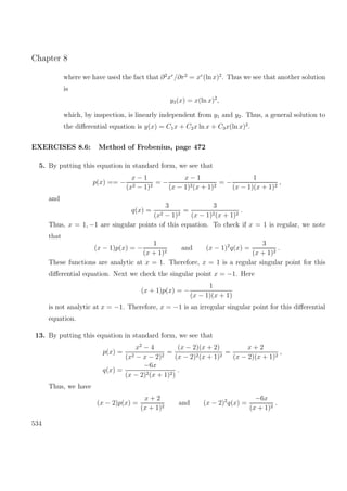 Chapter 8
where we have used the fact that ∂2
xr
/∂r2
= xr
(ln x)2
. Thus we see that another solution
is
y3(x) = x(ln x)2
,
which, by inspection, is linearly independent from y1 and y2. Thus, a general solution to
the diﬀerential equation is y(x) = C1x + C2x ln x + C3x(ln x)2
.
EXERCISES 8.6: Method of Frobenius, page 472
5. By putting this equation in standard form, we see that
p(x) == −
x − 1
(x2 − 1)2
= −
x − 1
(x − 1)2(x + 1)2
= −
1
(x − 1)(x + 1)2
,
and
q(x) =
3
(x2 − 1)2
=
3
(x − 1)2(x + 1)2
.
Thus, x = 1, −1 are singular points of this equation. To check if x = 1 is regular, we note
that
(x − 1)p(x) = −
1
(x + 1)2
and (x − 1)2
q(x) =
3
(x + 1)2
.
These functions are analytic at x = 1. Therefore, x = 1 is a regular singular point for this
diﬀerential equation. Next we check the singular point x = −1. Here
(x + 1)p(x) = −
1
(x − 1)(x + 1)
is not analytic at x = −1. Therefore, x = −1 is an irregular singular point for this diﬀerential
equation.
13. By putting this equation in standard form, we see that
p(x) =
x2
− 4
(x2 − x − 2)2
=
(x − 2)(x + 2)
(x − 2)2(x + 1)2
=
x + 2
(x − 2)(x + 1)2
,
q(x) =
−6x
(x − 2)2(x + 1)2)
.
Thus, we have
(x − 2)p(x) =
x + 2
(x + 1)2
and (x − 2)2
q(x) =
−6x
(x + 1)2
.
534
 
