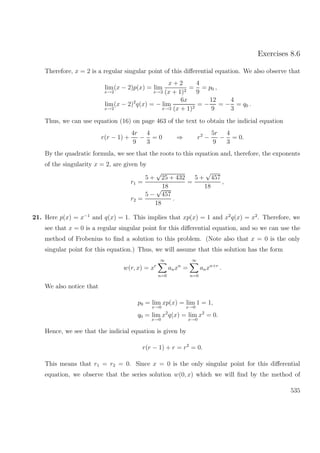 Exercises 8.6
Therefore, x = 2 is a regular singular point of this diﬀerential equation. We also observe that
lim
x→2
(x − 2)p(x) = lim
x→2
x + 2
(x + 1)2
=
4
9
= p0 ,
lim
x→2
(x − 2)2
q(x) = − lim
x→2
6x
(x + 1)2
= −
12
9
= −
4
3
= q0 .
Thus, we can use equation (16) on page 463 of the text to obtain the indicial equation
r(r − 1) +
4r
9
−
4
3
= 0 ⇒ r2
−
5r
9
−
4
3
= 0.
By the quadratic formula, we see that the roots to this equation and, therefore, the exponents
of the singularity x = 2, are given by
r1 =
5 +
√
25 + 432
18
=
5 +
√
457
18
,
r2 =
5 −
√
457
18
.
21. Here p(x) = x−1
and q(x) = 1. This implies that xp(x) = 1 and x2
q(x) = x2
. Therefore, we
see that x = 0 is a regular singular point for this diﬀerential equation, and so we can use the
method of Frobenius to ﬁnd a solution to this problem. (Note also that x = 0 is the only
singular point for this equation.) Thus, we will assume that this solution has the form
w(r, x) = xr
∞
n=0
anxn
=
∞
n=0
anxn+r
.
We also notice that
p0 = lim
x→0
xp(x) = lim
x→0
1 = 1,
q0 = lim
x→0
x2
q(x) = lim
x→0
x2
= 0.
Hence, we see that the indicial equation is given by
r(r − 1) + r = r2
= 0.
This means that r1 = r2 = 0. Since x = 0 is the only singular point for this diﬀerential
equation, we observe that the series solution w(0, x) which we will ﬁnd by the method of
535
 