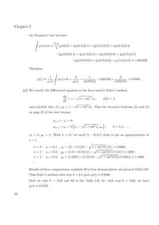 Chapter 2
the Simpson’s rule becomes
1
0
µ(s)s ds ≈
0.1
3
[µ(0)(0) + 4µ(0.1)(0.1) + 2µ(0.2)(0.2) + 4µ(0.3)(0.3)
+2µ(0.4)(0.4) + 4µ(0.5)(0.5) + 2µ(0.6)(0.6) + 4µ(0.7)(0.7)
+2µ(0.8)(0.8) + 4µ(0.9)(0.9) + µ(1.0)(1.0)] ≈ 1.064539 .
Therefore,
y(1) ≈
1
µ(1)
1
0
µ(s)s ds +
2
µ(1)
=
1
3.076723
· 1.064539 +
2
3.076723
= 0.9960 .
(c) We rewrite the diﬀerential equation in the form used in Euler’s method,
dy
dx
= x − 1 + sin2
x y , y(0) = 2,
and conclude that f(x, y) = x −
√
1 + sin2
xy. Thus the recursive formulas (2) and (3)
on page 25 of the text become
xn+1 = xn + h,
yn+1 = yn + h xn − 1 + sin2
xn yn , n = 0, 1, . . . ,
x0 = 0, y0 = 2. With h = 0.1 we need (1 − 0)/0.1 steps to get an approximation at
x = 1.
n = 0 : x1 = 0.1 , y1 = (2) + 0.1[(0) − 1 + sin2
(0) (2)] = 1.8000;
n = 1 : x2 = 0.2 , y2 = (1.8) + 0.1[(0.1) − 1 + sin2
(0.1) (1.8)] ≈ 1.6291;
n = 2 : x3 = 0.3 , y3 = (1.6291) + 0.1[(0.2) − 1 + sin2
(0.2) (1.6291)] ≈ 1.4830;
...
Results of these computations, rounded oﬀ to four decimal places, are given in Table 2-D.
Thus Euler’s method with step h = 0.1 gives y(1) ≈ 0.9486 .
Next we take h = 0.05 and ﬁll in the Table 2-E. So, with step h = 0.05, we have
y(1) ≈ 0.9729 .
50
 